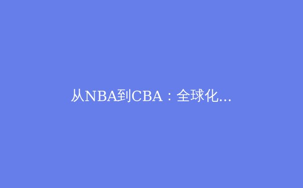 从NBA到CBA：全球化浪潮下中国篮球的变革与突围之路 - 3